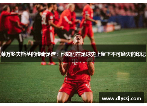莱万多夫斯基的传奇足迹:他如何在足球史上留下不可磨灭的印记 莱万多夫斯基的传奇足迹:他如何在足球史上留下不可磨灭的印记