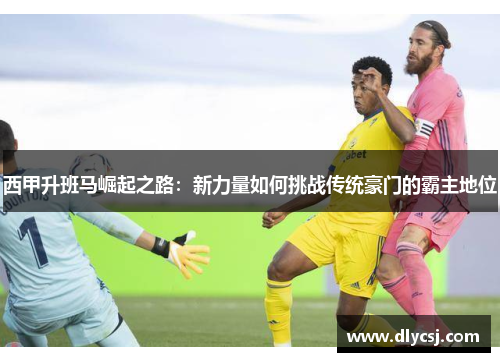 西甲升班马崛起之路：新力量如何挑战传统豪门的霸主地位