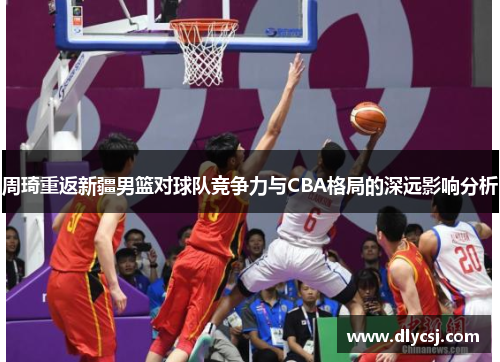 周琦重返新疆男篮对球队竞争力与CBA格局的深远影响分析