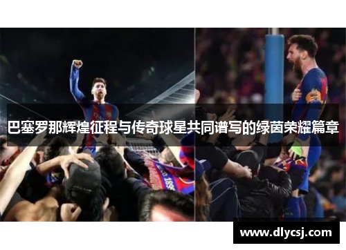 巴塞罗那辉煌征程与传奇球星共同谱写的绿茵荣耀篇章