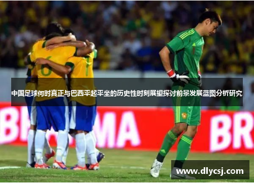中国足球何时真正与巴西平起平坐的历史性时刻展望探讨前景发展蓝图分析研究